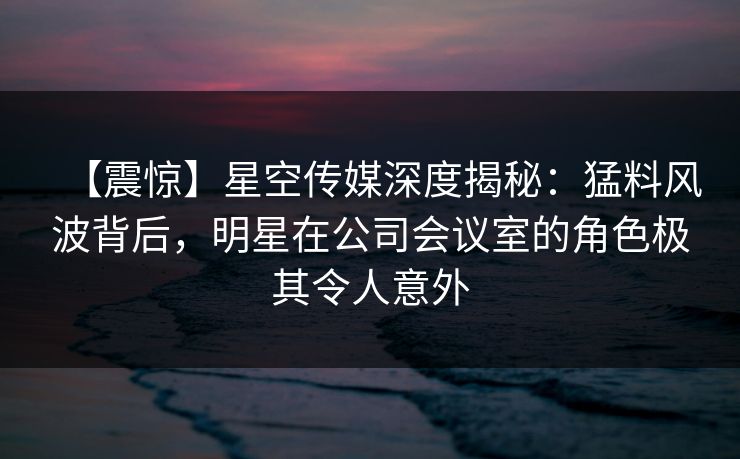 【震惊】星空传媒深度揭秘:猛料风波背后,明星在公司会议室的角色极其令人意外