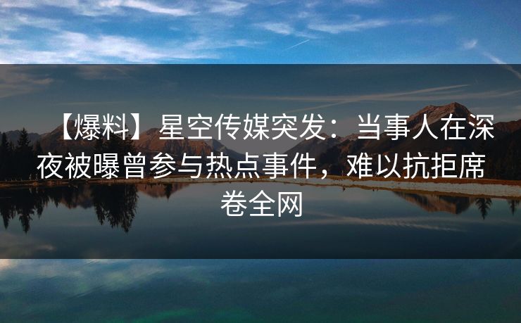 【爆料】星空传媒突发:当事人在深夜被曝曾参与热点事件,难以抗拒席卷全网 【爆料】星空传媒突发:当事人在深夜被曝曾参与热点事件,难以抗拒席卷全网
