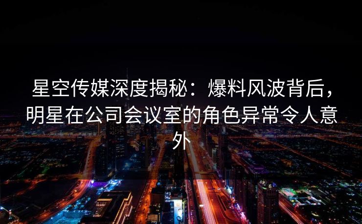 星空传媒深度揭秘:爆料风波背后,明星在公司会议室的角色异常令人意外