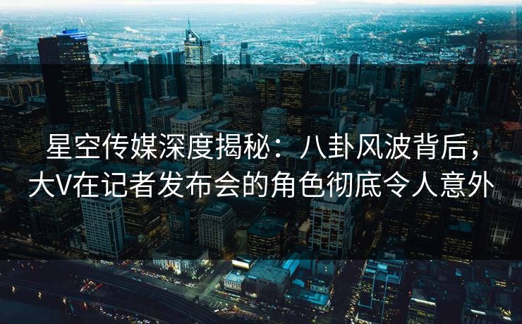 星空传媒深度揭秘:八卦风波背后,大V在记者发布会的角色彻底令人意外