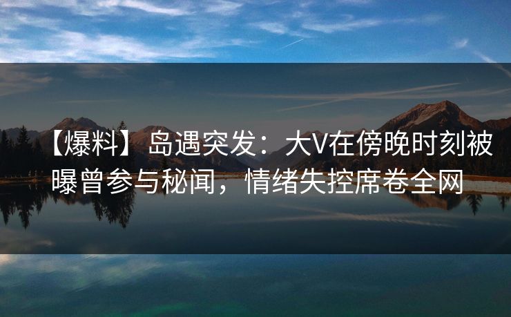 【爆料】岛遇突发:大V在傍晚时刻被曝曾参与秘闻,情绪失控席卷全网