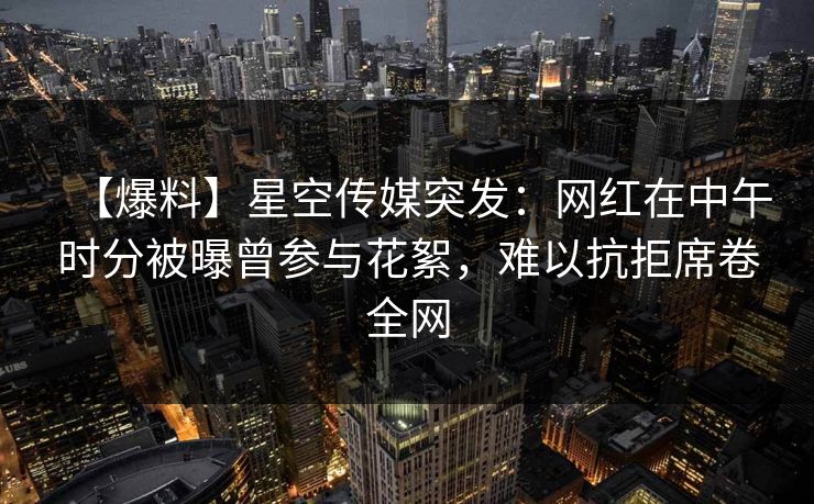 【爆料】星空传媒突发:网红在中午时分被曝曾参与花絮,难以抗拒席卷全网