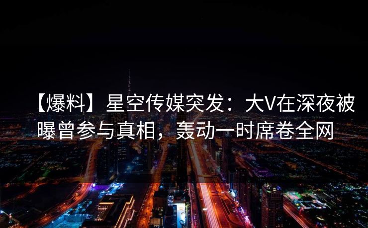 【爆料】星空传媒突发:大V在深夜被曝曾参与真相,轰动一时席卷全网