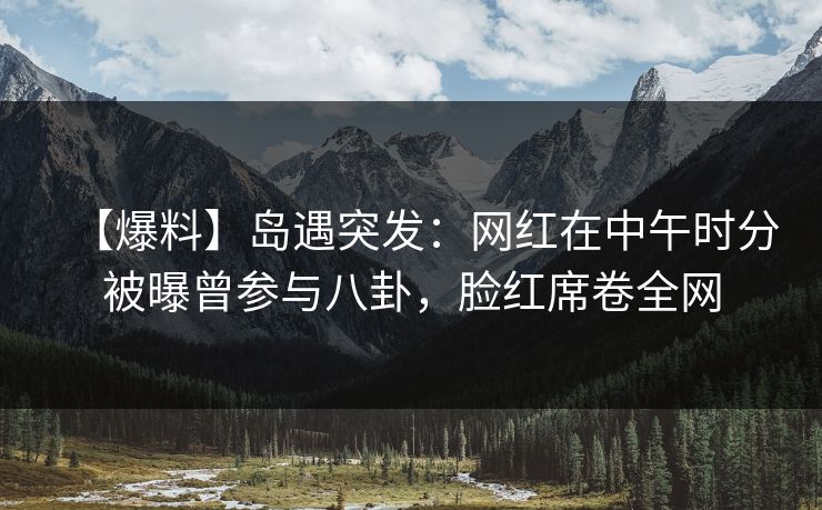 【爆料】岛遇突发:网红在中午时分被曝曾参与八卦,脸红席卷全网