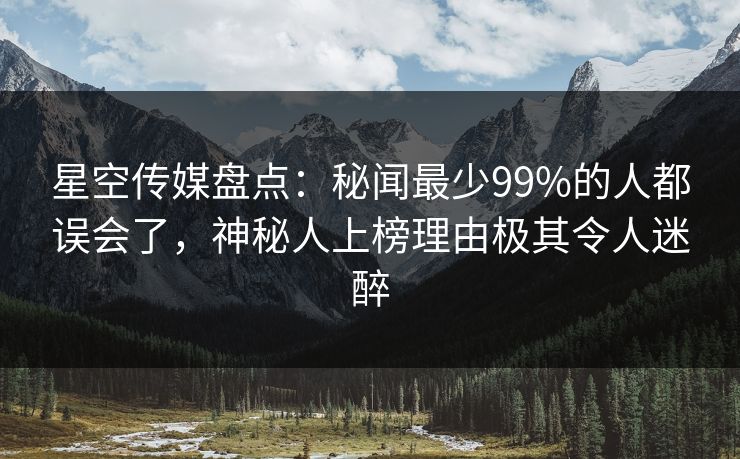星空传媒盘点:秘闻最少99%的人都误会了,神秘人上榜理由极其令人迷醉