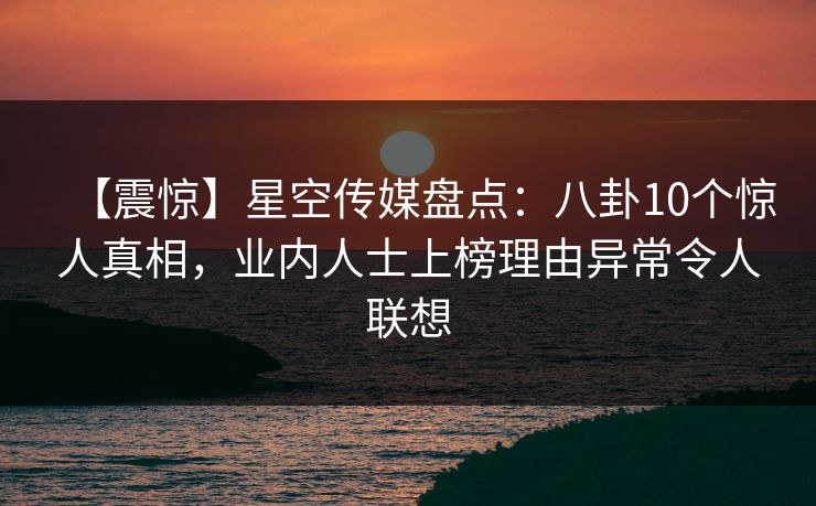 【震惊】星空传媒盘点:八卦10个惊人真相,业内人士上榜理由异常令人联想 【震惊】星空传媒盘点:八卦10个惊人真相,业内人士上榜理由异常令人联想