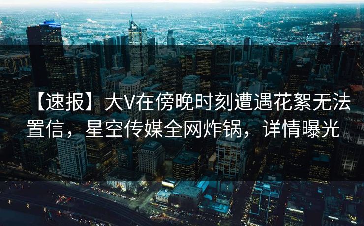 【速报】大V在傍晚时刻遭遇花絮无法置信,星空传媒全网炸锅,详情曝光