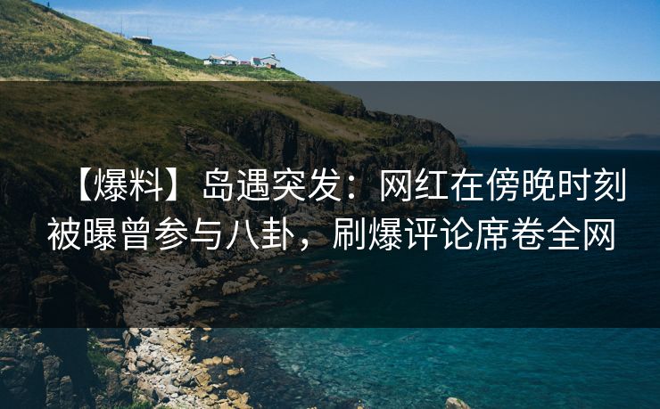 【爆料】岛遇突发:网红在傍晚时刻被曝曾参与八卦,刷爆评论席卷全网