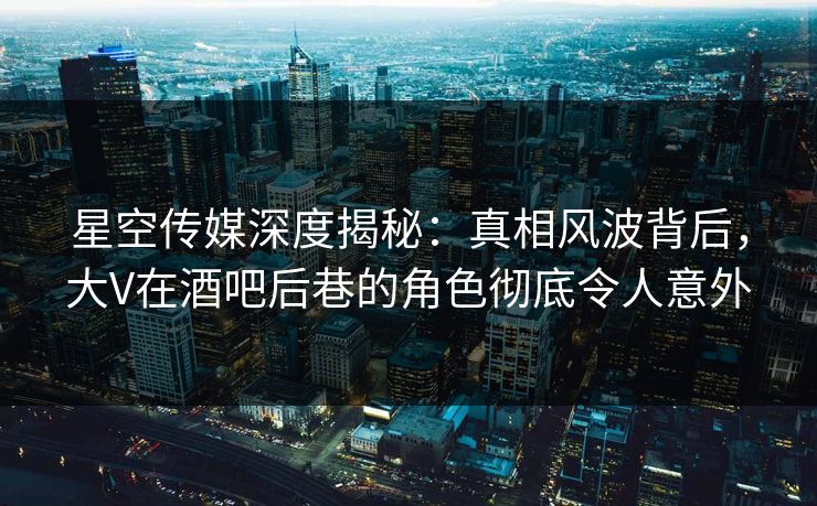 星空传媒深度揭秘:真相风波背后,大V在酒吧后巷的角色彻底令人意外