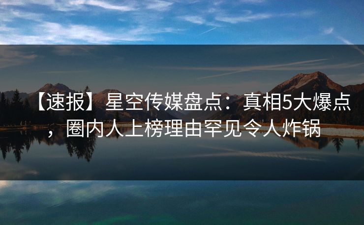 【速报】星空传媒盘点:真相5大爆点,圈内人上榜理由罕见令人炸锅