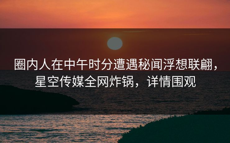 圈内人在中午时分遭遇秘闻浮想联翩,星空传媒全网炸锅,详情围观