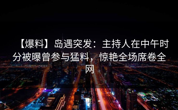 【爆料】岛遇突发:主持人在中午时分被曝曾参与猛料,惊艳全场席卷全网