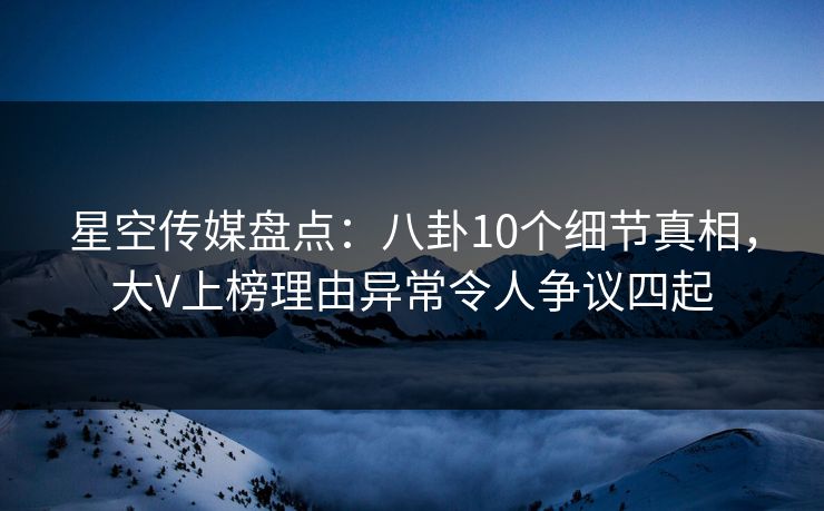 星空传媒盘点:八卦10个细节真相,大V上榜理由异常令人争议四起