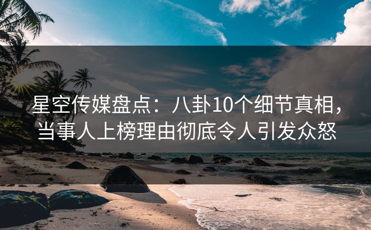 星空传媒盘点:八卦10个细节真相,当事人上榜理由彻底令人引发众怒
