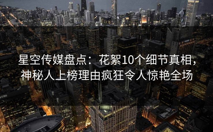星空传媒盘点:花絮10个细节真相,神秘人上榜理由疯狂令人惊艳全场