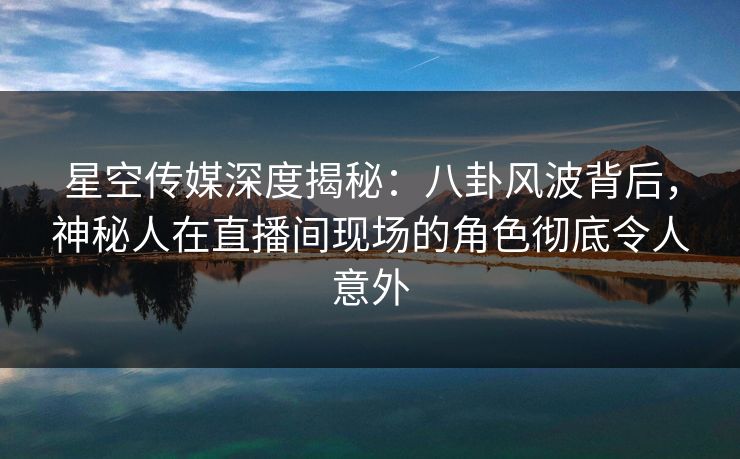 星空传媒深度揭秘:八卦风波背后,神秘人在直播间现场的角色彻底令人意外