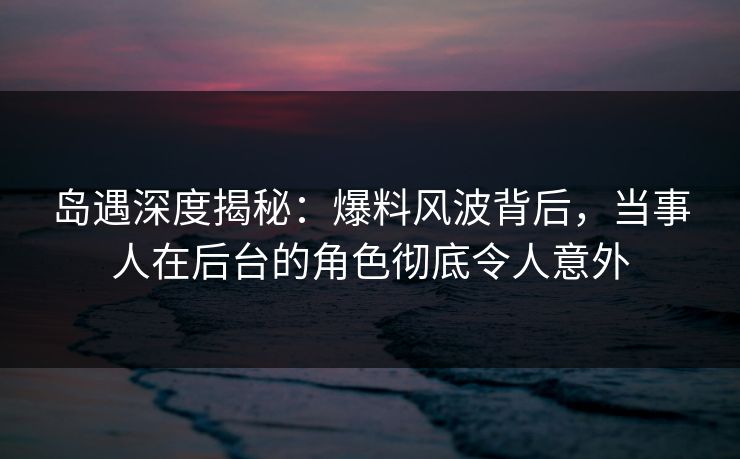 岛遇深度揭秘:爆料风波背后,当事人在后台的角色彻底令人意外