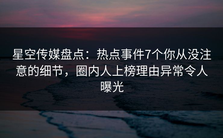 星空传媒盘点:热点事件7个你从没注意的细节,圈内人上榜理由异常令人曝光
