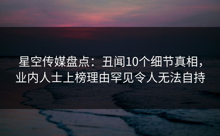 星空传媒盘点:丑闻10个细节真相,业内人士上榜理由罕见令人无法自持