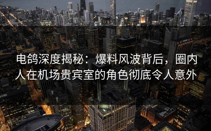 电鸽深度揭秘:爆料风波背后,圈内人在机场贵宾室的角色彻底令人意外