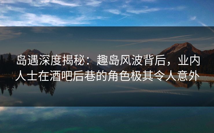 岛遇深度揭秘:趣岛风波背后,业内人士在酒吧后巷的角色极其令人意外