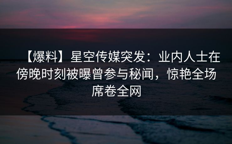 【爆料】星空传媒突发:业内人士在傍晚时刻被曝曾参与秘闻,惊艳全场席卷全网