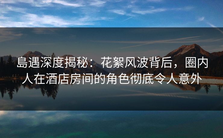 島遇深度揭秘:花絮风波背后,圈内人在酒店房间的角色彻底令人意外