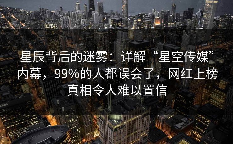星辰背后的迷雾:详解“星空传媒”内幕,99%的人都误会了,网红上榜真相令人难以置信