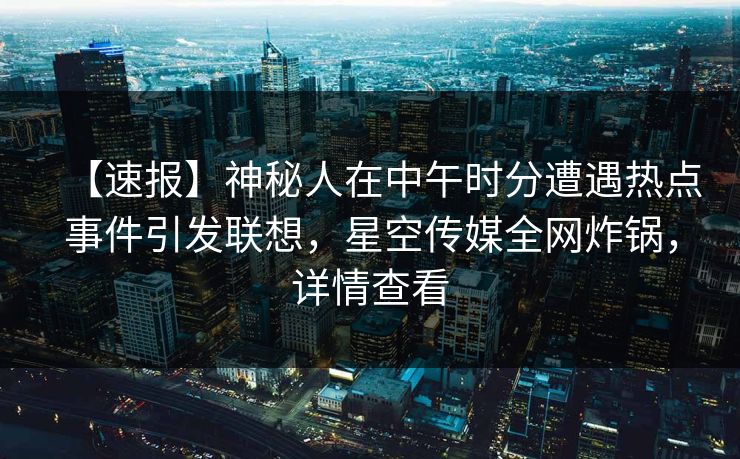 【速报】神秘人在中午时分遭遇热点事件引发联想,星空传媒全网炸锅,详情查看