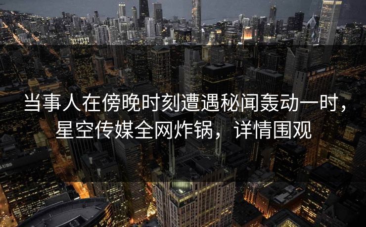 当事人在傍晚时刻遭遇秘闻轰动一时,星空传媒全网炸锅,详情围观