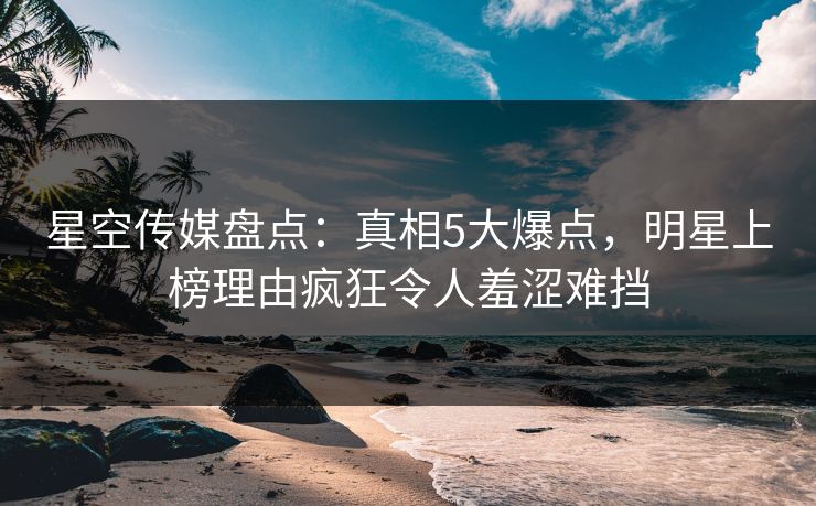星空传媒盘点:真相5大爆点,明星上榜理由疯狂令人羞涩难挡