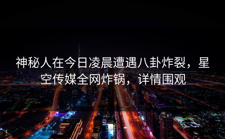 神秘人在今日凌晨遭遇八卦炸裂,星空传媒全网炸锅,详情围观