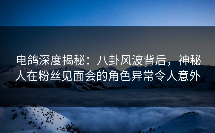 电鸽深度揭秘:八卦风波背后,神秘人在粉丝见面会的角色异常令人意外