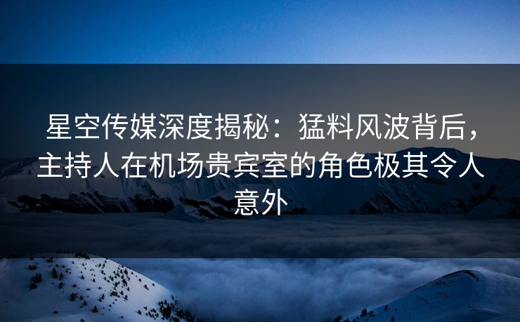 星空传媒深度揭秘:猛料风波背后,主持人在机场贵宾室的角色极其令人意外