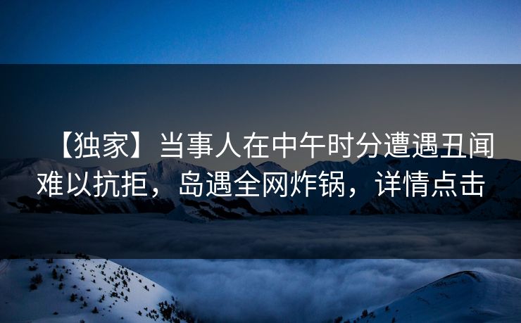 【独家】当事人在中午时分遭遇丑闻难以抗拒,岛遇全网炸锅,详情点击
