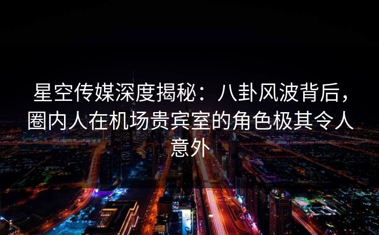 星空传媒深度揭秘:八卦风波背后,圈内人在机场贵宾室的角色极其令人意外