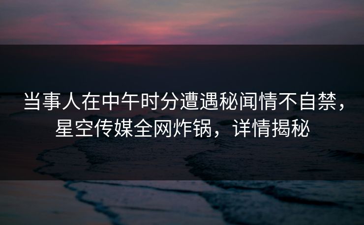 当事人在中午时分遭遇秘闻情不自禁,星空传媒全网炸锅,详情揭秘