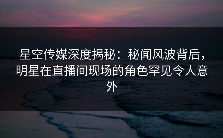 星空传媒深度揭秘:秘闻风波背后,明星在直播间现场的角色罕见令人意外