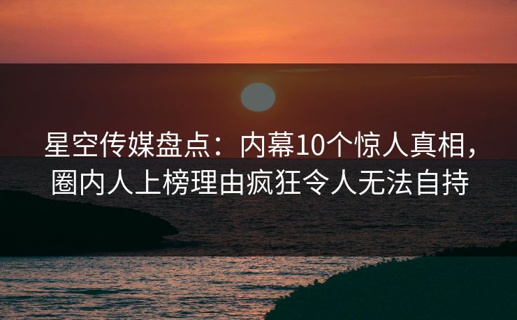 星空传媒盘点:内幕10个惊人真相,圈内人上榜理由疯狂令人无法自持