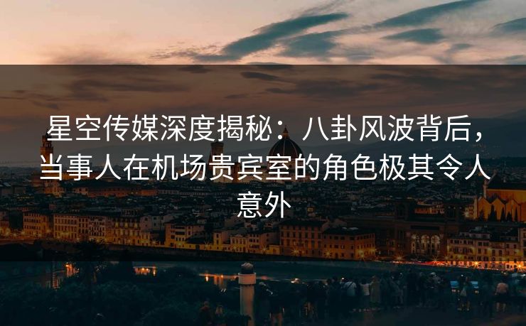 星空传媒深度揭秘:八卦风波背后,当事人在机场贵宾室的角色极其令人意外