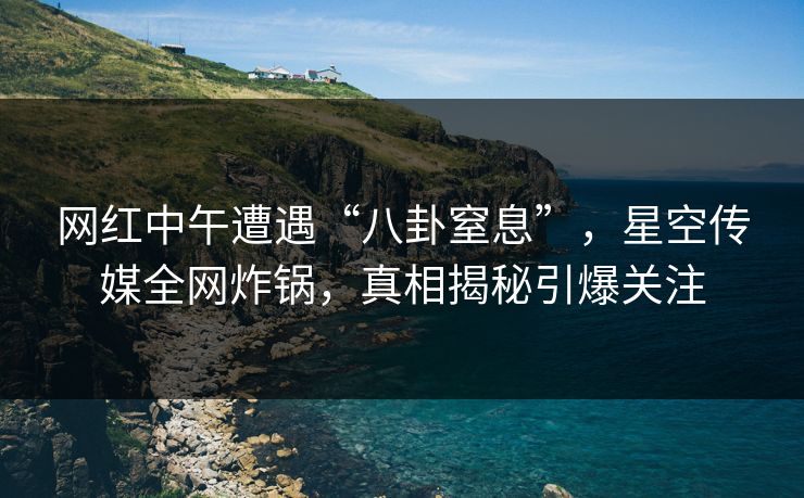 网红中午遭遇“八卦窒息”,星空传媒全网炸锅,真相揭秘引爆关注