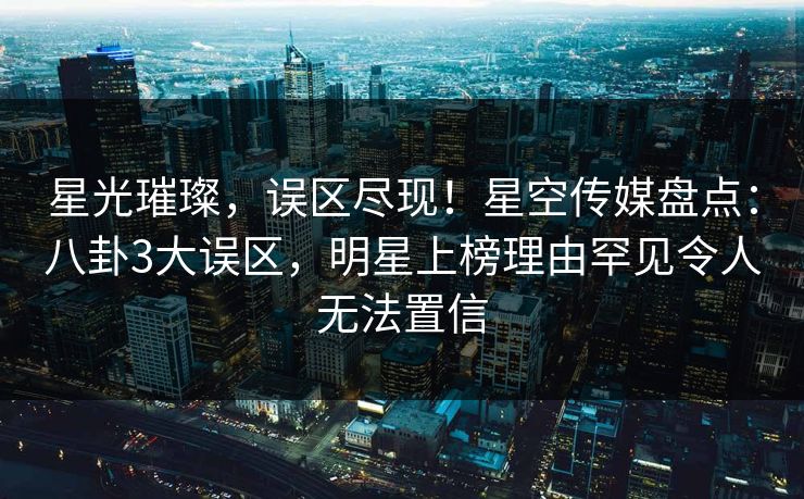 星光璀璨,误区尽现!星空传媒盘点:八卦3大误区,明星上榜理由罕见令人无法置信