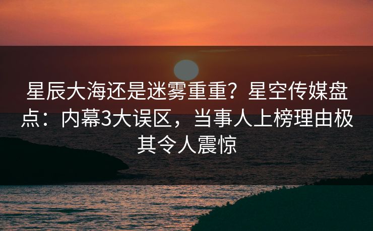 星辰大海还是迷雾重重?星空传媒盘点:内幕3大误区,当事人上榜理由极其令人震惊