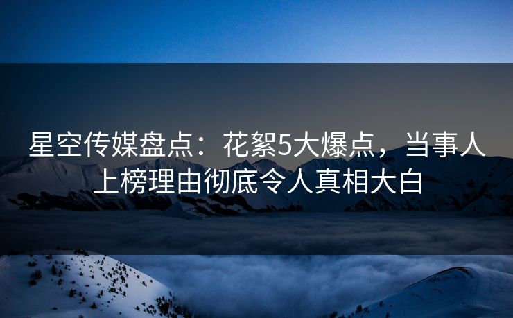 星空传媒盘点:花絮5大爆点,当事人上榜理由彻底令人真相大白