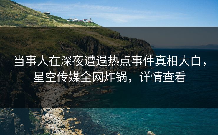 当事人在深夜遭遇热点事件真相大白,星空传媒全网炸锅,详情查看