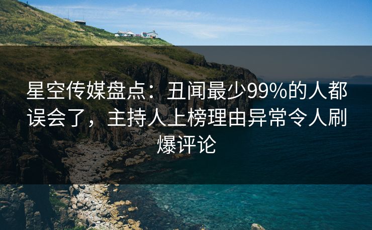 星空传媒盘点:丑闻最少99%的人都误会了,主持人上榜理由异常令人刷爆评论