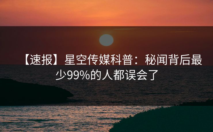 【速报】星空传媒科普:秘闻背后最少99%的人都误会了