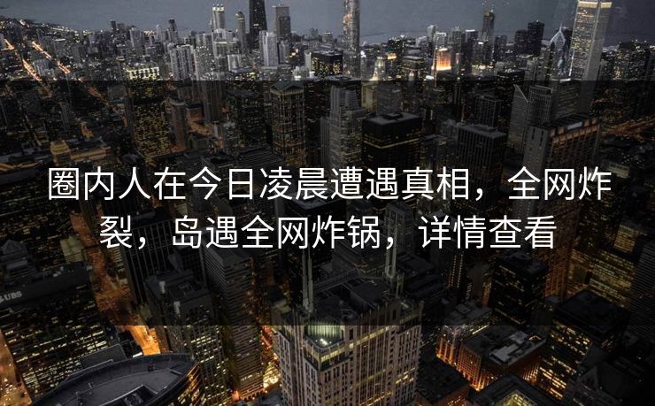 圈内人在今日凌晨遭遇真相,全网炸裂,岛遇全网炸锅,详情查看