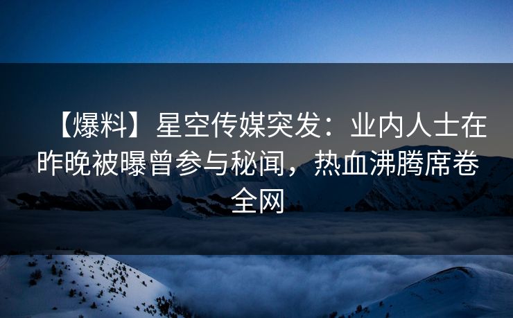 【爆料】星空传媒突发:业内人士在昨晚被曝曾参与秘闻,热血沸腾席卷全网