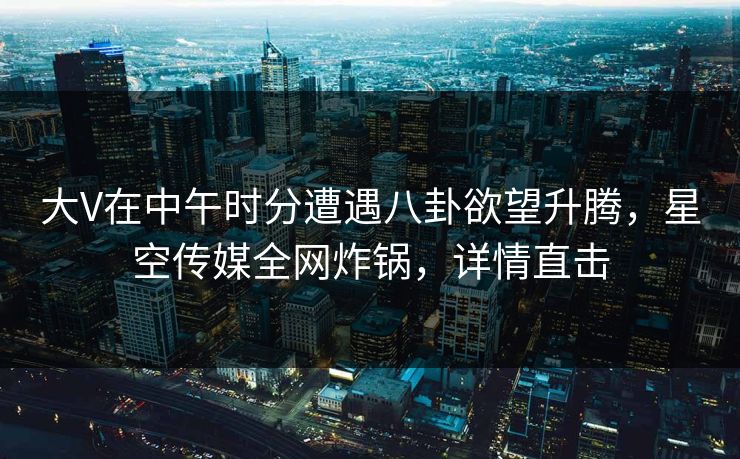 大V在中午时分遭遇八卦欲望升腾,星空传媒全网炸锅,详情直击
